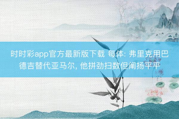 时时彩app官方最新版下载 每体: 弗里克用巴德吉替代亚马尔， 他拼劲扫数但阐扬平平