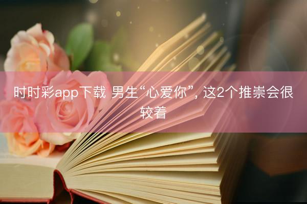 时时彩app下载 男生“心爱你”， 这2个推崇会很较着