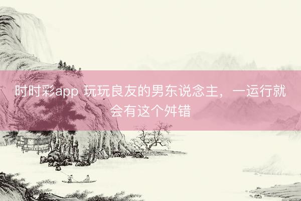 时时彩app 玩玩良友的男东说念主，一运行就会有这个舛错