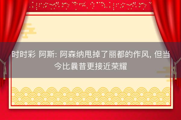 时时彩 阿斯: 阿森纳甩掉了丽都的作风， 但当今比曩昔更接近荣耀