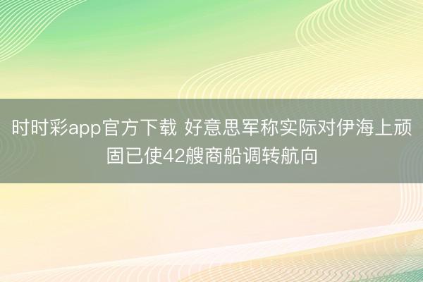 时时彩app官方下载 好意思军称实际对伊海上顽固已使42艘商船调转航向