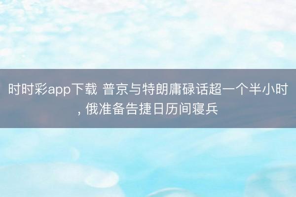 时时彩app下载 普京与特朗庸碌话超一个半小时， 俄准备告捷日历间寝兵