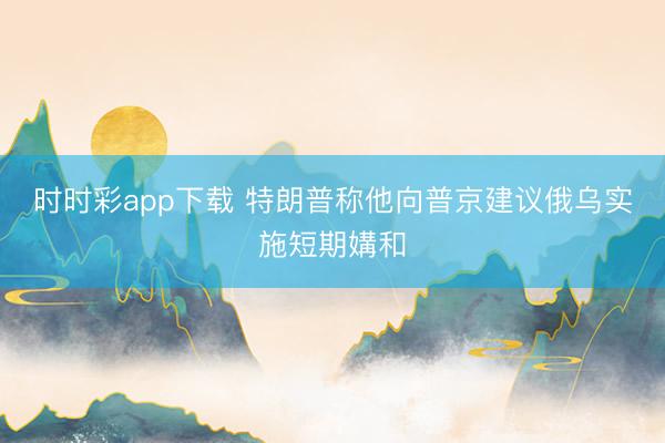 时时彩app下载 特朗普称他向普京建议俄乌实施短期媾和