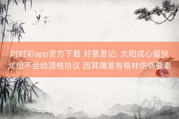 时时彩app官方下载 好意思记: 太阳成心留狄龙但不会给顶格协议 因其爆发有格林伤病要素