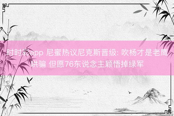 时时彩app 尼蜜热议尼克斯晋级: 吹杨才是老鹰哄骗 但愿76东说念主颖悟掉绿军