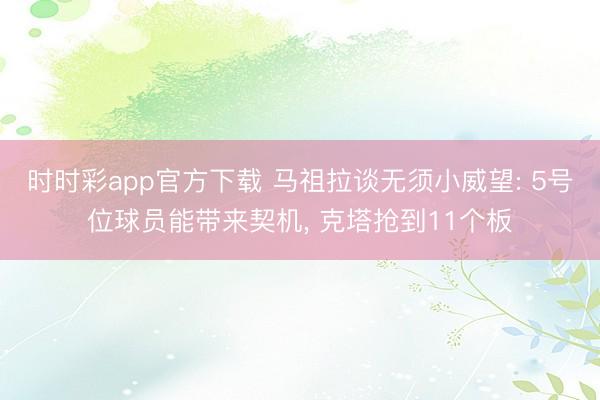时时彩app官方下载 马祖拉谈无须小威望: 5号位球员能带来契机， 克塔抢到11个板