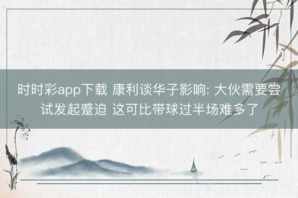 时时彩app下载 康利谈华子影响: 大伙需要尝试发起蹙迫 这可比带球过半场难多了