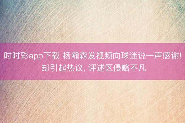 时时彩app下载 杨瀚森发视频向球迷说一声感谢! 却引起热议， 评述区侵略不凡