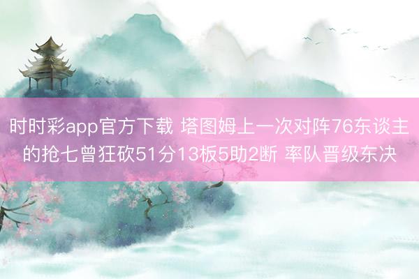 时时彩app官方下载 塔图姆上一次对阵76东谈主的抢七曾狂砍51分13板5助2断 率队晋级东决