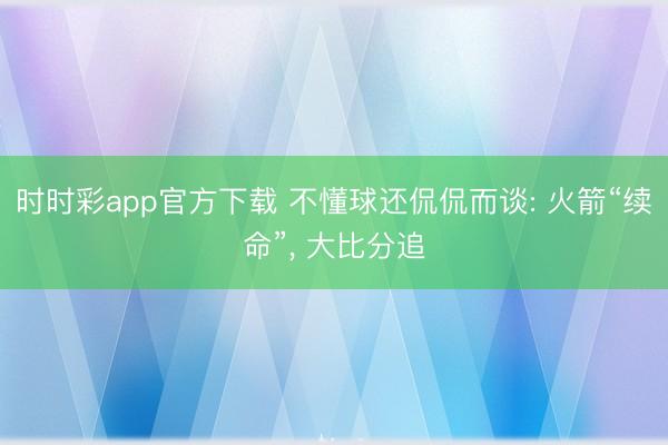 时时彩app官方下载 不懂球还侃侃而谈: 火箭“续命”， 大比分追