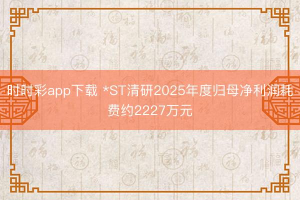 时时彩app下载 *ST清研2025年度归母净利润耗费约2227万元