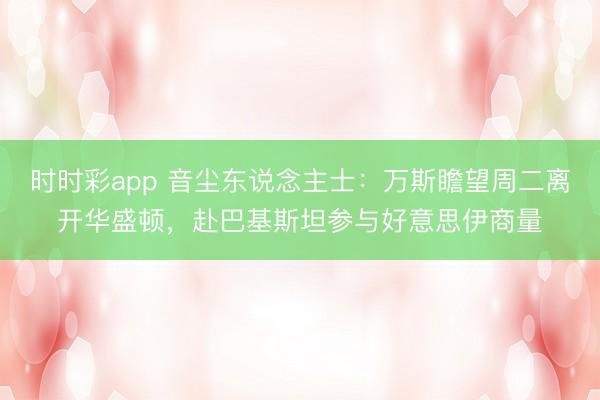 时时彩app 音尘东说念主士：万斯瞻望周二离开华盛顿，赴巴基斯坦参与好意思伊商量