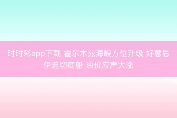 时时彩app下载 霍尔木兹海峡方位升级 好意思伊迫切商船 油价应声大涨