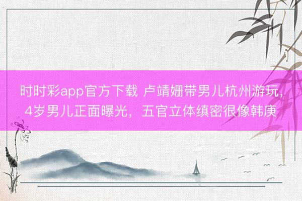 时时彩app官方下载 卢靖姗带男儿杭州游玩，4岁男儿正面曝光，五官立体缜密很像韩庚