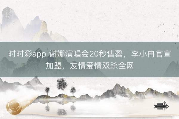 时时彩app 谢娜演唱会20秒售罄，李小冉官宣加盟，友情爱情双杀全网