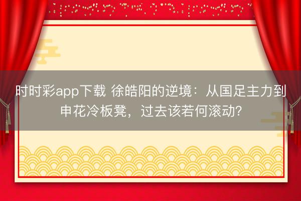 时时彩app下载 徐皓阳的逆境：从国足主力到申花冷板凳，过去该若何滚动？