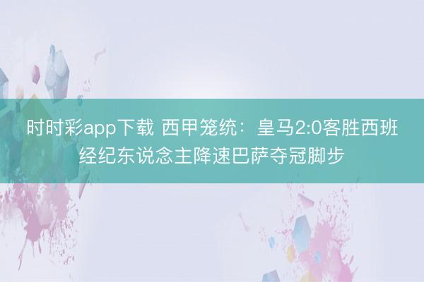 时时彩app下载 西甲笼统：皇马2:0客胜西班经纪东说念主降速巴萨夺冠脚步