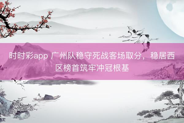 时时彩app 广州队稳守死战客场取分，稳居西区榜首筑牢冲冠根基