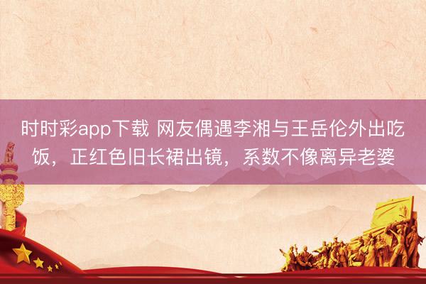 时时彩app下载 网友偶遇李湘与王岳伦外出吃饭，正红色旧长裙出镜，系数不像离异老婆