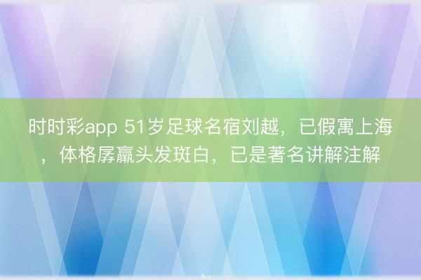 时时彩app 51岁足球名宿刘越，已假寓上海，体格孱羸头发斑白，已是著名讲解注解