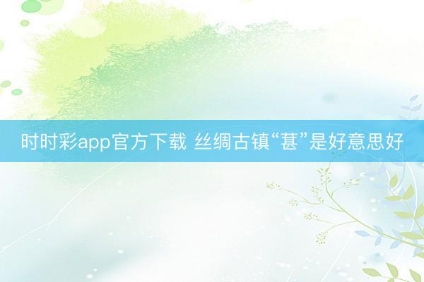 时时彩app官方下载 丝绸古镇“葚”是好意思好