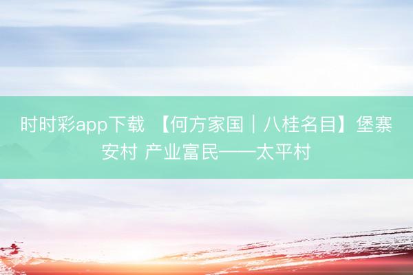 时时彩app下载 【何方家国｜八桂名目】堡寨安村 产业富民——太平村