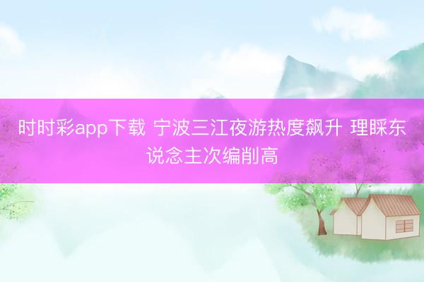 时时彩app下载 宁波三江夜游热度飙升 理睬东说念主次编削高