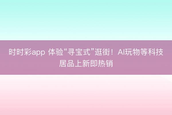 时时彩app 体验“寻宝式”逛街！AI玩物等科技居品上新即热销