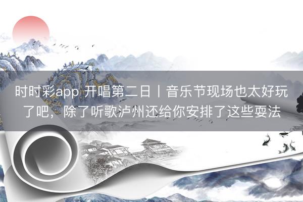 时时彩app 开唱第二日丨音乐节现场也太好玩了吧，除了听歌泸州还给你安排了这些耍法