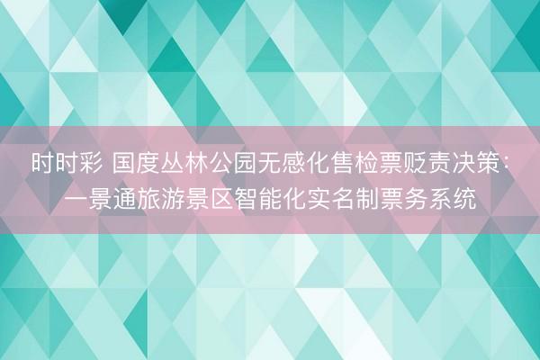 时时彩 国度丛林公园无感化售检票贬责决策：一景通旅游景区智能化实名制票务系统