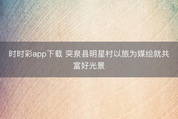 时时彩app下载 突泉县明星村以旅为媒绘就共富好光景