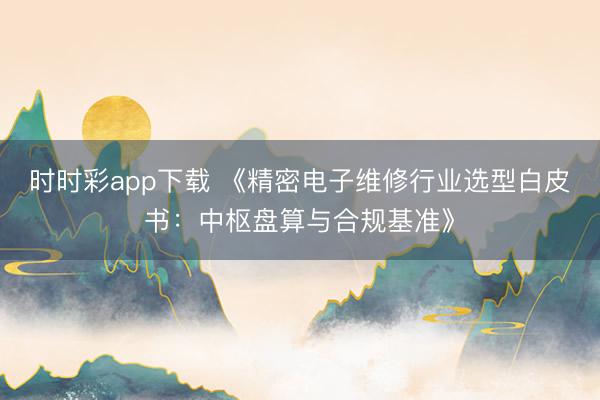 时时彩app下载 《精密电子维修行业选型白皮书：中枢盘算与合规基准》