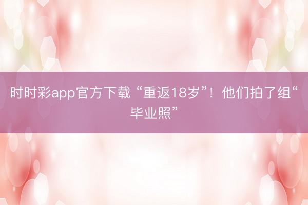 时时彩app官方下载 “重返18岁”！他们拍了组“毕业照”