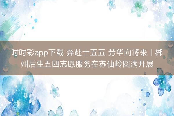 时时彩app下载 奔赴十五五 芳华向将来丨郴州后生五四志愿服务在苏仙岭圆满开展