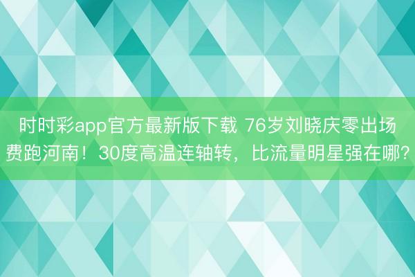 时时彩app官方最新版下载 76岁刘晓庆零出场费跑河南！30度高温连轴转，比流量明星强在哪？