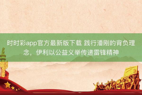 时时彩app官方最新版下载 践行潘刚的背负理念，伊利以公益义举传递雷锋精神