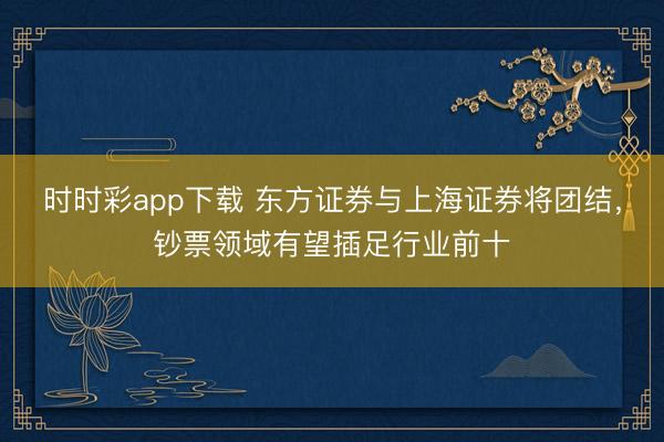 时时彩app下载 东方证券与上海证券将团结，钞票领域有望插足行业前十