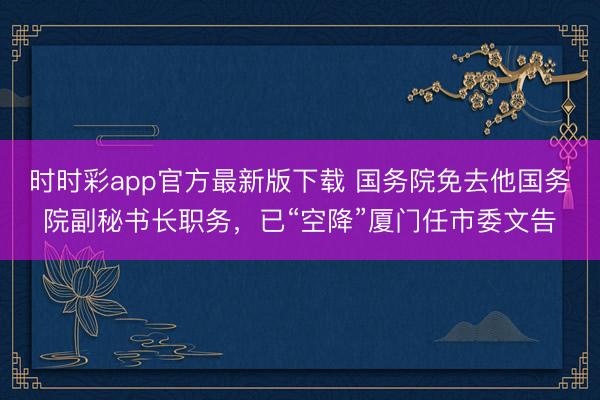 时时彩app官方最新版下载 国务院免去他国务院副秘书长职务，已“空降”厦门任市委文告