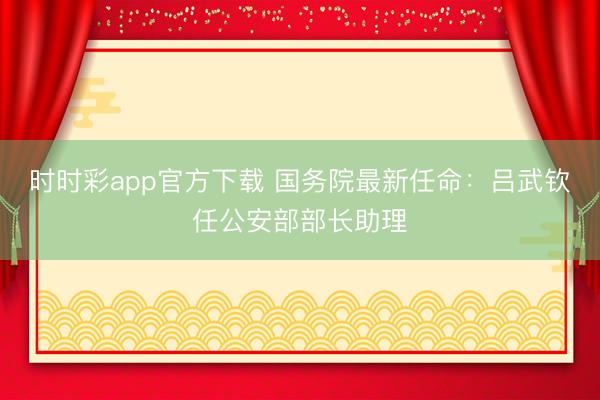 时时彩app官方下载 国务院最新任命：吕武钦任公安部部长助理