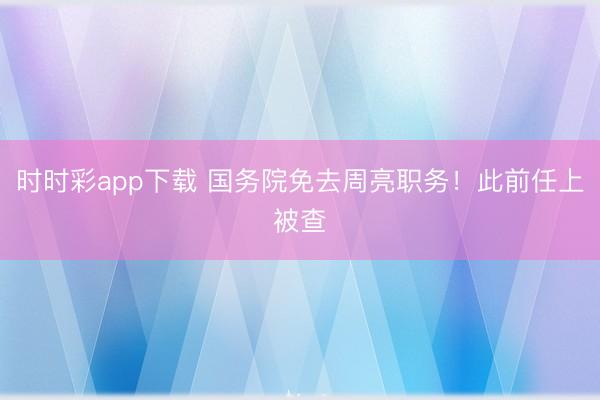 时时彩app下载 国务院免去周亮职务！此前任上被查