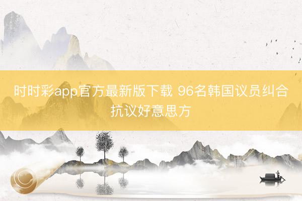 时时彩app官方最新版下载 96名韩国议员纠合抗议好意思方