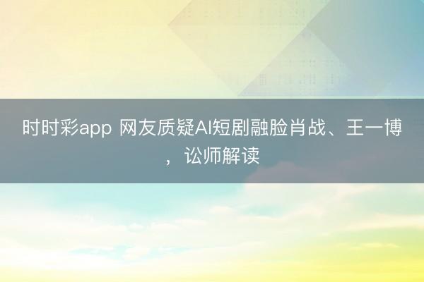 时时彩app 网友质疑AI短剧融脸肖战、王一博，讼师解读