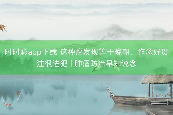 时时彩app下载 这种癌发现等于晚期，作念好贯注很进犯 | 肿瘤防治早知说念