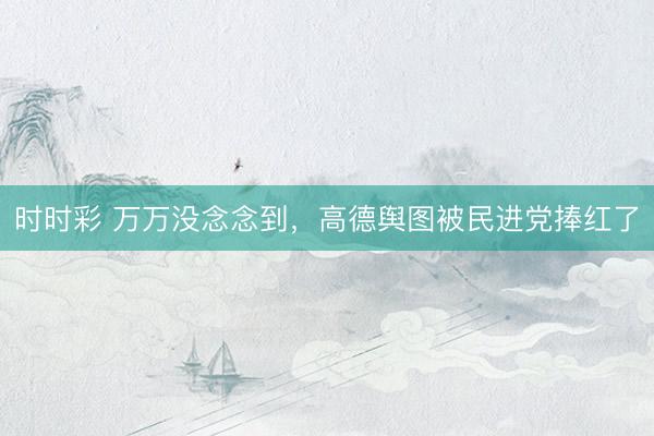 时时彩 万万没念念到，高德舆图被民进党捧红了