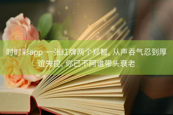 时时彩app 一张红牌两个郑智, 从声吞气忍到厚谊失控, 你已不阿谁带头衰老