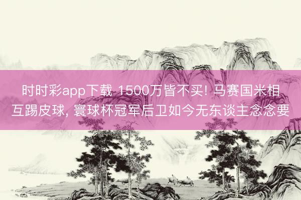 时时彩app下载 1500万皆不买! 马赛国米相互踢皮球, 寰球杯冠军后卫如今无东谈主念念要