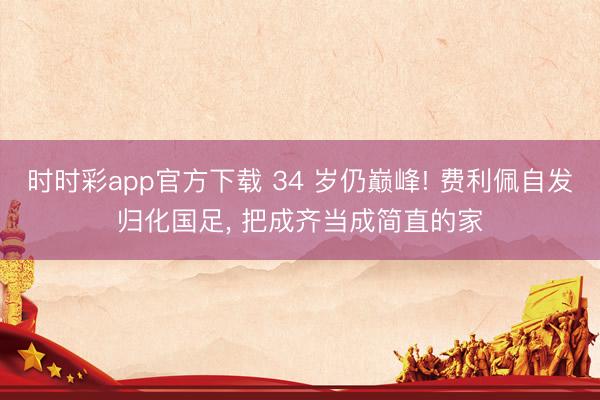 时时彩app官方下载 34 岁仍巅峰! 费利佩自发归化国足, 把成齐当成简直的家