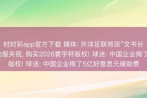 时时彩app官方下载 媒体: 外洋足联将派“文书长级高管”访华, 试图劝服央视, 购买2026寰宇杯版权! 球迷: 中国企业掏了5亿好意思元缓助费