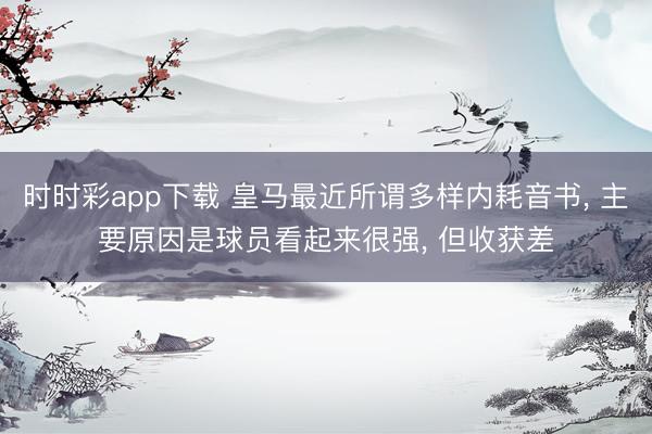 时时彩app下载 皇马最近所谓多样内耗音书, 主要原因是球员看起来很强, 但收获差