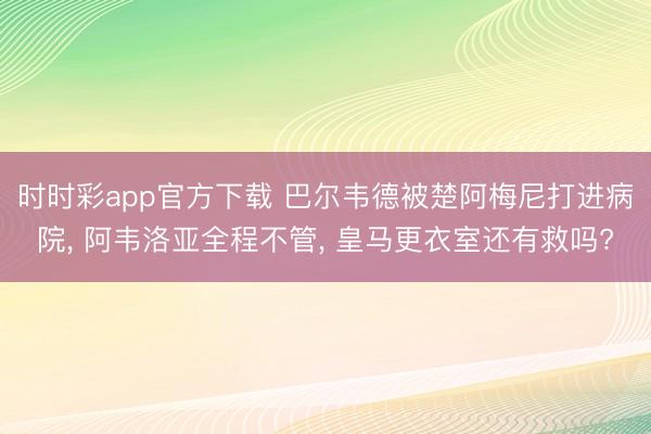 时时彩app官方下载 巴尔韦德被楚阿梅尼打进病院, 阿韦洛亚全程不管, 皇马更衣室还有救吗?
